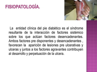 La entidad clínica del pie diabético es el síndrome
resultante de la interacción de factores sistémico
sobre los que actúan factores desencadenantes.
Ambos factores pre disponentes y desencadenantes ,
favorecen la aparición de lesiones pre ulcerativas y
ulceras y juntos a los factores agravantes contribuyen
al desarrollo y perpetuación de la ulcera.
 
