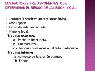  Neuropatía sensitiva motora autonómica.
 Vasculopatía.
 Estilo de vida inadecuado.
 Higiene local.
Traumas externos:
a- Pedicura incorrecta.
b - Quemaduras.
c - Lesiones punzantes o Calzado inadecuado
Traumas internos:
a- Aumento de la presión plantar.
b- Edema.
 