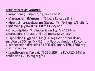 Pacientes MUY GRAVES:
• Imipenem (Tienam ®) 1g c/6-12h I.V.
• Meropenem (Meronem ®) 1-2 g I.V cada 8h).
• Piperacilina-tazobactam (Tazocel ®) 4/0,5 ugr c/6- 8h I.V
+ linezolid (Zyvoxid ®) 600 mg I.V c/12 h.
• Glucopéptido I.V. Vancomicina 1 g I.V c/ 12 h o
teicoplanina (Targocid ®) 400 mg c/12-24h I.V.
• Tigeciclina (Tygacil ®) I.V (100 mg I.V primera dosis,
seguida de 50 mg I.V c/12h). + fluoroquinolona I.V como
Ciprofloxacino (Estecina ®) 200-400 mg c/12h, 1200 mg
máximo al día.
• Levofloxacino (Tavanic ®) 250-500 mg I.V c/12- 24h) o
amikacina I.V (15 mg/kg/d).
 