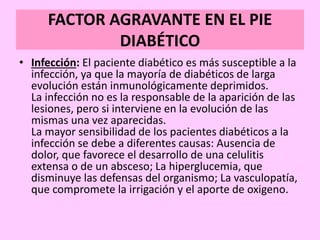 FACTOR AGRAVANTE EN EL PIE
DIABÉTICO
• Infección: El paciente diabético es más susceptible a la
infección, ya que la mayoría de diabéticos de larga
evolución están inmunológicamente deprimidos.
La infección no es la responsable de la aparición de las
lesiones, pero si interviene en la evolución de las
mismas una vez aparecidas.
La mayor sensibilidad de los pacientes diabéticos a la
infección se debe a diferentes causas: Ausencia de
dolor, que favorece el desarrollo de una celulitis
extensa o de un absceso; La hiperglucemia, que
disminuye las defensas del organismo; La vasculopatía,
que compromete la irrigación y el aporte de oxigeno.
 