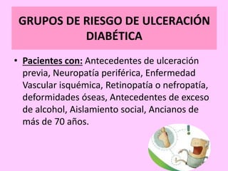 GRUPOS DE RIESGO DE ULCERACIÓN
DIABÉTICA
• Pacientes con: Antecedentes de ulceración
previa, Neuropatía periférica, Enfermedad
Vascular isquémica, Retinopatía o nefropatía,
deformidades óseas, Antecedentes de exceso
de alcohol, Aislamiento social, Ancianos de
más de 70 años.
 