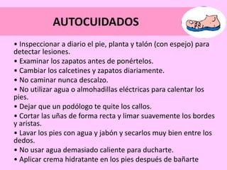 AUTOCUIDADOS
• Inspeccionar a diario el pie, planta y talón (con espejo) para
detectar lesiones.
• Examinar los zapatos antes de ponértelos.
• Cambiar los calcetines y zapatos diariamente.
• No caminar nunca descalzo.
• No utilizar agua o almohadillas eléctricas para calentar los
pies.
• Dejar que un podólogo te quite los callos.
• Cortar las uñas de forma recta y limar suavemente los bordes
y aristas.
• Lavar los pies con agua y jabón y secarlos muy bien entre los
dedos.
• No usar agua demasiado caliente para ducharte.
• Aplicar crema hidratante en los pies después de bañarte
 