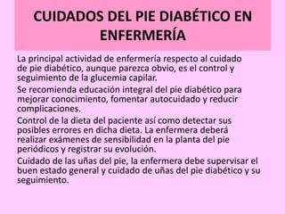 CUIDADOS DEL PIE DIABÉTICO EN
ENFERMERÍA
La principal actividad de enfermería respecto al cuidado
de pie diabético, aunque parezca obvio, es el control y
seguimiento de la glucemia capilar.
Se recomienda educación integral del pie diabético para
mejorar conocimiento, fomentar autocuidado y reducir
complicaciones.
Control de la dieta del paciente así como detectar sus
posibles errores en dicha dieta. La enfermera deberá
realizar exámenes de sensibilidad en la planta del pie
periódicos y registrar su evolución.
Cuidado de las uñas del pie, la enfermera debe supervisar el
buen estado general y cuidado de uñas del pie diabético y su
seguimiento.
 