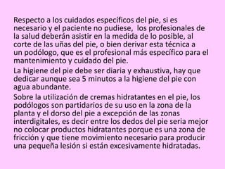 Respecto a los cuidados específicos del pie, si es
necesario y el paciente no pudiese, los profesionales de
la salud deberán asistir en la medida de lo posible, al
corte de las uñas del pie, o bien derivar esta técnica a
un podólogo, que es el profesional más específico para el
mantenimiento y cuidado del pie.
La higiene del pie debe ser diaria y exhaustiva, hay que
dedicar aunque sea 5 minutos a la higiene del pie con
agua abundante.
Sobre la utilización de cremas hidratantes en el pie, los
podólogos son partidarios de su uso en la zona de la
planta y el dorso del pie a excepción de las zonas
interdigitales, es decir entre los dedos del pie seria mejor
no colocar productos hidratantes porque es una zona de
fricción y que tiene movimiento necesario para producir
una pequeña lesión si están excesivamente hidratadas.
 