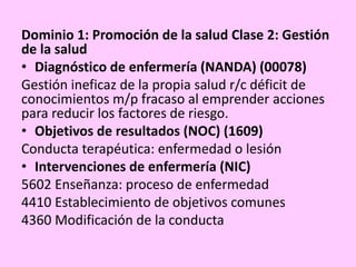 Dominio 1: Promoción de la salud Clase 2: Gestión
de la salud
• Diagnóstico de enfermería (NANDA) (00078)
Gestión ineficaz de la propia salud r/c déficit de
conocimientos m/p fracaso al emprender acciones
para reducir los factores de riesgo.
• Objetivos de resultados (NOC) (1609)
Conducta terapéutica: enfermedad o lesión
• Intervenciones de enfermería (NIC)
5602 Enseñanza: proceso de enfermedad
4410 Establecimiento de objetivos comunes
4360 Modificación de la conducta
 