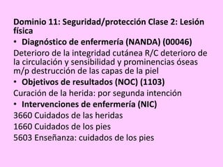 Dominio 11: Seguridad/protección Clase 2: Lesión
física
• Diagnóstico de enfermería (NANDA) (00046)
Deterioro de la integridad cutánea R/C deterioro de
la circulación y sensibilidad y prominencias óseas
m/p destrucción de las capas de la piel
• Objetivos de resultados (NOC) (1103)
Curación de la herida: por segunda intención
• Intervenciones de enfermería (NIC)
3660 Cuidados de las heridas
1660 Cuidados de los pies
5603 Enseñanza: cuidados de los pies
 
