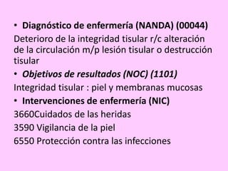 • Diagnóstico de enfermería (NANDA) (00044)
Deterioro de la integridad tisular r/c alteración
de la circulación m/p lesión tisular o destrucción
tisular
• Objetivos de resultados (NOC) (1101)
Integridad tisular : piel y membranas mucosas
• Intervenciones de enfermería (NIC)
3660Cuidados de las heridas
3590 Vigilancia de la piel
6550 Protección contra las infecciones
 