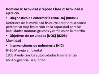 Dominio 4: Actividad y reposo Clase 2: Actividad y
ejercicio
• Diagnóstico de enfermería (NANDA) (00085)
Deterioro de la movilidad física r/c deterioro sensorio
perceptivo m/p limitación de la capacidad para las
habilidades motoras gruesas y cambios en la marcha
• Objetivos de resultados (NOC) (0208)
Movilidad
• Intervenciones de enfermería (NIC)
6480 Manejo ambiental
1806 Ayuda con los autocuidados transferencia
6654 Vigilancia: seguridad
 