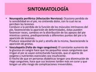 SINTOMATOLOGÍA
• Neuropatía periférica (Afectación Nerviosa): Ocasiona perdida de
la sensibilidad en el pie, no sintiendo dolor, con lo cual no se
perciben las lesiones
Conduce a la perdida de la función de los músculos intrínsecos del
pie, favoreciendo la aparición de deformidades, éstas pueden
favorecer roces, cambios en la distribución de los apoyos del pie
mientras camina, predisponiendo a diferentes puntos del pie a la
aparición de lesiones.
Produce sequedad de la piel y atrofia de la misma, favoreciendo la
aparición de grietas.
• Vasculopatía (Falta de riego sanguíneo): El constante aumento de
la glucosa en sangre hace que los pequeños vasos sanguíneos que
irrigan el pie se vayan estrechando haciendo, que el aporte de
oxigeno y nutrientes esenciales sea insuficiente.
El hecho de que en personas diabéticas tengan una disminución de
riego sanguíneo, hace que sus lesiones tarden más en curar y que
tengan un alto riesgo de complicaciones irreversibles.
 
