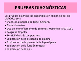 PRUEBAS DIAGNÓSTICAS
Las pruebas diagnósticas disponibles en el manejo del pie
diabético son:
• Diapasón graduado de Rydel-Seifferd.
• Biotensiómetro.
• Uso del monofilamento de Semmes-Weinstein (5.07-10g).
• Ecografía Doppler.
• Sensibilidad a la temperatura.
• Exploración de la presencia de alodina.
• Exploración de la presencia de hiperalgesia.
• Exploración de la función motora.
• Exploración de la piel.
 