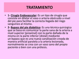 TRATAMIENTO
• 1- Cirugía Endovascular: Es un tipo de cirugía que
consiste en dilatar el vaso o arteria obstruido a nivel
del pie para facilitar la correcta llegada del riego
sanguíneo al mismo.
• 2- Bypass del pie diabético: Es una técnica quirúrgica
que se basa en comunicar la parte sana de la arteria a
nivel superior [proximal] con la parte dañada de la
misma en la parte inferior [distal] mediante
un bypass que es una nueva canalización creada de
manera artificial paralela a la arteria lesionada,
normalmente se crea con un vaso sano del propio
paciente o bien con una prótesis.
 