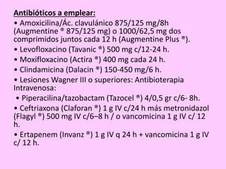 Antibióticos a emplear:
• Amoxicilina/Ác. clavulánico 875/125 mg/8h
(Augmentine ® 875/125 mg) o 1000/62,5 mg dos
comprimidos juntos cada 12 h (Augmentine Plus ®).
• Levofloxacino (Tavanic ®) 500 mg c/12-24 h.
• Moxifloxacino (Actira ®) 400 mg cada 24 h.
• Clindamicina (Dalacin ®) 150-450 mg/6 h.
• Lesiones Wagner III o superiores: Antibioterapia
Intravenosa:
• Piperacilina/tazobactam (Tazocel ®) 4/0,5 gr c/6- 8h.
• Ceftriaxona (Claforan ®) 1 g IV c/24 h más metronidazol
(Flagyl ®) 500 mg IV c/6–8 h / o vancomicina 1 g IV c/ 12
h.
• Ertapenem (Invanz ®) 1 g IV q 24 h + vancomicina 1 g IV
c/ 12 h.
 