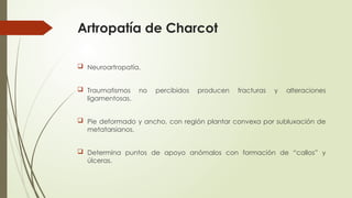Artropatía de Charcot
 Neuroartropatía.
 Traumatismos no percibidos producen fracturas y alteraciones
ligamentosas.
 Pie deformado y ancho, con región plantar convexa por subluxación de
metatarsianos.
 Determina puntos de apoyo anómalos con formación de “callos” y
úlceras.
 
