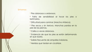 Síntomas:
• Pies dolorosos o ardorosos.
• Falta de sensibilidad al tocar los pies o
lastimarlos.
• Dificultad para caminar (Marcha Atáxica).
• Pies secos y sin textura. Manchas pardas en la
piel de las piernas.
• Callos a veces dolorosos.
• Evidencia de que los pies se están deformando
sin que duela.
• Salida frecuente de ampollas indoloras.
• Heridas que tardan en cicatrizar.
 