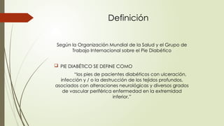 Definición
Según la Organización Mundial de la Salud y el Grupo de
Trabajo Internacional sobre el Pie Diabético
 PIE DIABÉTICO SE DEFINE COMO
“los pies de pacientes diabéticos con ulceración,
infección y / o la destrucción de los tejidos profundos,
asociados con alteraciones neurológicas y diversos grados
de vascular periférica enfermedad en la extremidad
inferior.”
 