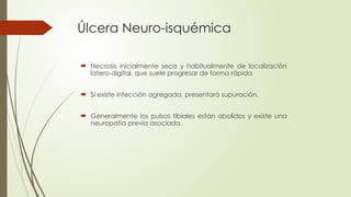 Úlcera Neuro-isquémica
 Necrosis inicialmente seca y habitualmente de localización
latero-digital, que suele progresar de forma rápida
 Si existe infección agregada, presentará supuración.
 Generalmente los pulsos tibiales están abolidos y existe una
neuropatía previa asociada.
 