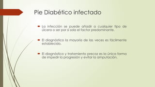 Pie Diabético infectado
 La infección se puede añadir a cualquier tipo de
úlcera o ser por si sola el factor predominante.
 El diagnóstico la mayoría de las veces es fácilmente
establecido.
 El diagnóstico y tratamiento precoz es la única forma
de impedir la progresión y evitar la amputación.
 