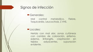 Signos de infección
Generales:
Mal control metabólico, Fiebre,
Taquicardia, Leucocitosis,  VHS.
Locales:
Herida con mal olor, zonas cutáneas
con cambio de coloración, eritema,
edema, linfangitis, crepitación en
tejidos adyacentes, supuración
evidente.
 