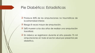 Pie Diabético: Estadisticas
 Produce 85% de las amputaciones no traumáticas de
la extremidad inferior.
 Riesgo 8 veces mayor de amputación.
 36% mueren a los dos años de realizar una amputación
transtibial.
 En México se registraron durante el año pasado 75 mil
amputaciones en todo el sector salud por presentar pie
diabético,
 