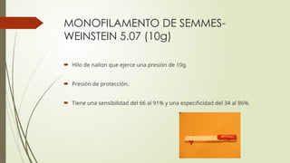 MONOFILAMENTO DE SEMMES-
WEINSTEIN 5.07 (10g)
 Hilo de nailon que ejerce una presión de 10g.
 Presión de protección.
 Tiene una sensibilidad del 66 al 91% y una especificidad del 34 al 86%.
 