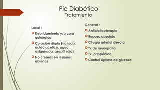 Pie Diabético
Tratamiento
Local :
 Debridamiento y/o cura
quirúrgica
 Curación diaria (no iodo,
ácido acético, agua
oxigenada, aseptil rojo)
 No cremas en lesiones
abiertas
General :
 Antibioticoterapia
 Reposo absoluto
 Cirugía arterial directa
 Tx de neuropatía
 Tx ortopédico
 Control óptimo de glucosa
 