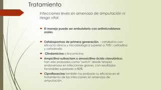 Tratamiento
Infecciones leves sin amenaza de amputación ni
riesgo vital.
 El manejo puede ser ambulatorio con antimicrobianos
orales.
 Cefalosporinas de primera generación, : cefalexina con
eficacia clínica y microbiológica superior a 70%8
; cefradina
y cefadroxilo
 Clindamicina o lincomicina
 Ampicilina-sulbactam o amoxicilina-ácido clavulánico:
han sido probadas como "switch" desde terapia
endovenosa en infecciones graves, con resultados
favorables superiores a 80%
 Ciprofloxacina también ha probado su eficacia en el
tratamiento de las infecciones sin amenaza de
amputación.
 