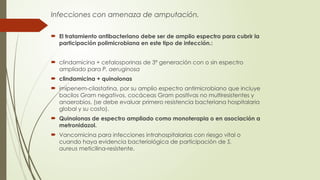 Infecciones con amenaza de amputación.
 El tratamiento antibacteriano debe ser de amplio espectro para cubrir la
participación polimicrobiana en este tipo de infección.:
 clindamicina + cefalosporinas de 3ª generación con o sin espectro
ampliado para P. aeruginosa
 clindamicina + quinolonas
 imipenem-cilastatina, por su amplio espectro antimicrobiano que incluye
bacilos Gram negativos, cocáceas Gram positivas no multiresistentes y
anaerobios, (se debe evaluar primero resistencia bacteriana hospitalaria
global y su costo).
 Quinolonas de espectro ampliado como monoterapia o en asociación a
metronidazol.
 Vancomicina para infecciones intrahospitalarias con riesgo vital o
cuando haya evidencia bacteriológica de participación de S.
aureus meticilina-resistente.
 