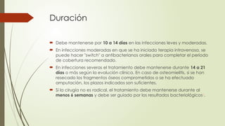 Duración
 Debe mantenerse por 10 a 14 días en las infecciones leves y moderadas.
 En infecciones moderadas en que se ha iniciado terapia intravenosa, se
puede hacer "switch" a antibacterianos orales para completar el período
de cobertura recomendado.
 En infecciones severas el tratamiento debe mantenerse durante 14 a 21
días o más según la evolución clínica. En caso de osteomielitis, si se han
resecado los fragmentos óseos comprometidos o se ha efectuado
amputación, los plazos indicados son suficientes.
 Si la cirugía no es radical, el tratamiento debe mantenerse durante al
menos 6 semanas y debe ser guiado por los resultados bacteriológicos1
.
 