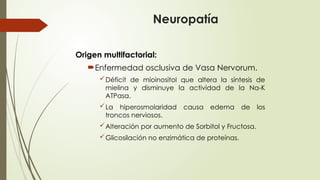 Neuropatía
Origen multifactorial:
Enfermedad osclusiva de Vasa Nervorum.
Déficit de mioinositol que altera la síntesis de
mielina y disminuye la actividad de la Na-K
ATPasa.
La hiperosmolaridad causa edema de los
troncos nerviosos.
Alteración por aumento de Sorbitol y Fructosa.
Glicosilación no enzimática de proteínas.
 