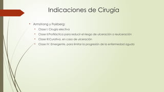 Indicaciones de Cirugía

Armstrong y Frykberg:

Clase I: Cirugía electiva

Clase II:Profiláctica para reducir el riesgo de ulceración o reulceración

Clase III:Curativa, en caso de ulceración

Clase IV: Emergente, para limitar la progresión de la enfermedad aguda
 