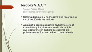 Terapia V.A.C.®
Vacuum Assisted Closure
(cierre asistido por presión negativa)
 Sistema dinámico y no invasivo que favorece la
cicatrización de las heridas.
 Administra presión negativa (subatmosférica)
controlada y localizada a través de un tubo
que comprime un apósito de espuma de
poliuretano en forma continua o intermitente
 