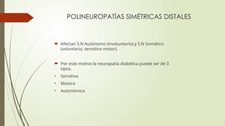 POLINEUROPATÍAS SIMÉTRICAS DISTALES
 Afectan S.N Autónomo (involuntario) y S.N Somático
(voluntario, sensitivo motor).
 Por este motivo la neuropatía diabética puede ser de 3
tipos.
• Sensitiva
• Motora
• Autonómica
 