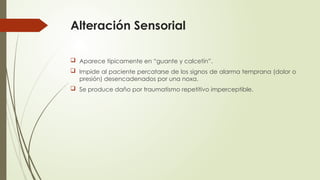 Alteración Sensorial
 Aparece típicamente en “guante y calcetín”.
 Impide al paciente percatarse de los signos de alarma temprana (dolor o
presión) desencadenados por una noxa.
 Se produce daño por traumatismo repetitivo imperceptible.
 