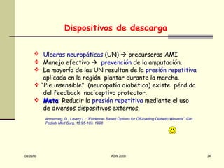 Dispositivos de descarga Ulceras neuropáticas  (UN)    precursoras AMI Manejo efectivo     prevención  de la amputación. La mayoría de las UN resultan de la  presión repetitiva aplicada en la región  plantar durante la marcha. “ Pie insensible”  (neuropatía diabética) existe  pérdida del feedback  nociceptivo protector. Meta : Reducir la  presi ó n repetitiva  mediante el uso de d iversos dispositivos externos. Armstrong, D., Lavery L.: “ Evidence- Based Options for Off-loading  Dia betic Wounds ”. Clin Podiatr Med Surg, 15:95-103. 1998 