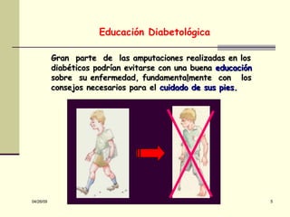 Gran  parte  de  las amputaciones realizadas en los diabéticos podrían evitarse con una buena  ed ucación sobre  su enfermedad, fundamenta l mente  con  los consejos necesarios para el  cuidado de sus pies. Educación Diabetológica 