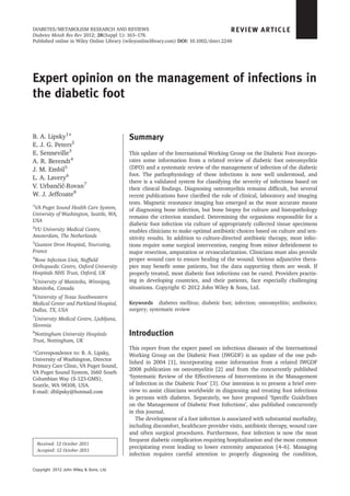 Expert opinion on the management of infections in
the diabetic foot
B. A. Lipsky1
*
E. J. G. Peters2
E. Senneville3
A. R. Berendt4
J. M. Embil5
L. A. Lavery6
V. Urbančič-Rovan7
W. J. Jeffcoate8
1
VA Puget Sound Health Care System,
University of Washington, Seattle, WA,
USA
2
VU University Medical Centre,
Amsterdam, The Netherlands
3
Gustave Dron Hospital, Tourcoing,
France
4
Bone Infection Unit, Nufﬁeld
Orthopaedic Centre, Oxford University
Hospitals NHS Trust, Oxford, UK
5
University of Manitoba, Winnipeg,
Manitoba, Canada
6
University of Texas Southwestern
Medical Center and Parkland Hospital,
Dallas, TX, USA
7
University Medical Centre, Ljubljana,
Slovenia
8
Nottingham University Hospitals
Trust, Nottingham, UK
*Correspondence to: B. A. Lipsky,
University of Washington, Director
Primary Care Clinic, VA Puget Sound,
VA Puget Sound System, 1660 South
Columbian Way (S-123-GMS),
Seattle, WA 98108, USA.
E-mail: dblipsky@hotmail.com
Summary
This update of the International Working Group on the Diabetic Foot incorpo-
rates some information from a related review of diabetic foot osteomyelitis
(DFO) and a systematic review of the management of infection of the diabetic
foot. The pathophysiology of these infections is now well understood, and
there is a validated system for classifying the severity of infections based on
their clinical ﬁndings. Diagnosing osteomyelitis remains difﬁcult, but several
recent publications have clariﬁed the role of clinical, laboratory and imaging
tests. Magnetic resonance imaging has emerged as the most accurate means
of diagnosing bone infection, but bone biopsy for culture and histopathology
remains the criterion standard. Determining the organisms responsible for a
diabetic foot infection via culture of appropriately collected tissue specimens
enables clinicians to make optimal antibiotic choices based on culture and sen-
sitivity results. In addition to culture-directed antibiotic therapy, most infec-
tions require some surgical intervention, ranging from minor debridement to
major resection, amputation or revascularization. Clinicians must also provide
proper wound care to ensure healing of the wound. Various adjunctive thera-
pies may beneﬁt some patients, but the data supporting them are weak. If
properly treated, most diabetic foot infections can be cured. Providers practis-
ing in developing countries, and their patients, face especially challenging
situations. Copyright © 2012 John Wiley & Sons, Ltd.
Keywords diabetes mellitus; diabetic foot; infection; osteomyelitis; antibiotics;
surgery; systematic review
Introduction
This report from the expert panel on infectious diseases of the International
Working Group on the Diabetic Foot (IWGDF) is an update of the one pub-
lished in 2004 [1], incorporating some information from a related IWGDF
2008 publication on osteomyelitis [2] and from the concurrently published
‘Systematic Review of the Effectiveness of Interventions in the Management
of Infection in the Diabetic Foot’ [3]. Our intention is to present a brief over-
view to assist clinicians worldwide in diagnosing and treating foot infections
in persons with diabetes. Separately, we have proposed ‘Speciﬁc Guidelines
on the Management of Diabetic Foot Infections’, also published concurrently
in this journal.
The development of a foot infection is associated with substantial morbidity,
including discomfort, healthcare provider visits, antibiotic therapy, wound care
and often surgical procedures. Furthermore, foot infection is now the most
frequent diabetic complication requiring hospitalization and the most common
precipitating event leading to lower extremity amputation [4–6]. Managing
infection requires careful attention to properly diagnosing the condition,
REVIEW ARTICLE
Received: 12 October 2011
Accepted: 12 October 2011
Copyright 2012 John Wiley & Sons, Ltd.
DIABETES/METABOLISM RESEARCH AND REVIEWS
Diabetes Metab Res Rev 2012; 28(Suppl 1): 163–178.
Published online in Wiley Online Library (wileyonlinelibrary.com) DOI: 10.1002/dmrr.2248
 