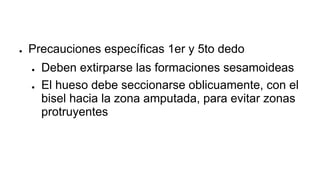 ● Precauciones específicas 1er y 5to dedo
● Deben extirparse las formaciones sesamoideas
● El hueso debe seccionarse oblicuamente, con el
bisel hacia la zona amputada, para evitar zonas
protruyentes
 
