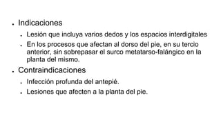 ● Indicaciones
● Lesión que incluya varios dedos y los espacios interdigitales
● En los procesos que afectan al dorso del pie, en su tercio
anterior, sin sobrepasar el surco metatarso-falángico en la
planta del mismo.
● Contraindicaciones
● Infección profunda del antepié.
● Lesiones que afecten a la planta del pie.
 