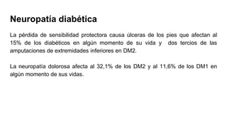 Neuropatía diabética
La pérdida de sensibilidad protectora causa úlceras de los pies que afectan al
15% de los diabéticos en algún momento de su vida y dos tercios de las
amputaciones de extremidades inferiores en DM2.
La neuropatía dolorosa afecta al 32,1% de los DM2 y al 11,6% de los DM1 en
algún momento de sus vidas.
 