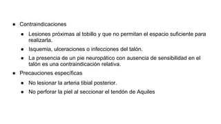● Contraindicaciones
● Lesiones próximas al tobillo y que no permitan el espacio suficiente para
realizarla.
● Isquemia, ulceraciones o infecciones del talón.
● La presencia de un pie neuropático con ausencia de sensibilidad en el
talón es una contraindicación relativa.
● Precauciones específicas
● No lesionar la arteria tibial posterior.
● No perforar la piel al seccionar el tendón de Aquiles
 