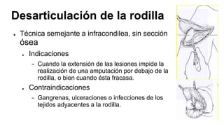 Desarticulación de la rodilla
● Técnica semejante a infracondilea, sin sección
ósea
● Indicaciones
− Cuando la extensión de las lesiones impide la
realización de una amputación por debajo de la
rodilla, o bien cuando ésta fracasa.
● Contraindicaciones
− Gangrenas, ulceraciones o infecciones de los
tejidos adyacentes a la rodilla.
 