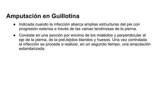 Amputación en Guillotina
● Indicada cuando la infección abarca amplias estructuras del pie con
progresión extensa a través de las vainas tendinosas de la pierna.
● Consiste en una sección por encima de los maléolos y perpendicular al
eje de la pierna, de la piel,tejidos blandos y huesos. Una vez controlada
la infección se procede a realizar, en un segundo tiempo, una amputación
estandarizada.
 