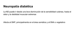 Neuropatía diabética
La ND puede ir desde una leve disminución de la sensibilidad cutánea, hasta el
dolor y la debilidad muscular extremas
Afecta al SNP, principalmente en el área somática y al SNA o vegetativo
 