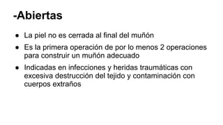 -Abiertas
● La piel no es cerrada al final del muñón
● Es la primera operación de por lo menos 2 operaciones
para construir un muñón adecuado
● Indicadas en infecciones y heridas traumáticas con
excesiva destrucción del tejido y contaminación con
cuerpos extraños
 