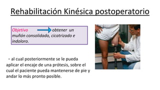 Rehabilitación Kinésica postoperatorio
- al cual posteriormente se le pueda
aplicar el encaje de una prótesis, sobre el
cual el paciente pueda mantenerse de pie y
andar lo más pronto posible.
Objetivo obtener un
muñón consolidado, cicatrizado e
indoloro.
 