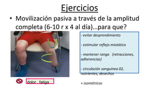 Ejercicios
• Movilización pasiva a través de la amplitud
completa (6-10 r x 4 al día)…para que?
- evitar desprendimiento
- estimular reflejo miotático
- mantener rango (retracciones,
adherencias)
- circulación sanguínea 02,
nutrientes, desechos
+ isométricosdolor , fatiga
 