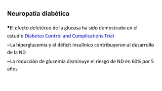 Neuropatía diabética
•El efecto deletéreo de la glucosa ha sido demostrado en el
estudio Diabetes Control and Complications Trial
–La hiperglucemia y el déficit insulínico contribuyeron al desarrollo
de la ND
–La reducción de glucemia disminuye el riesgo de ND en 60% por 5
años
 