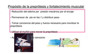 Propósito de la preprótesis y fortalecimiento muscular
- Reducción del edema por presión mecánica por el encaje
- Permanecer de pie en las // y distribuir peso
- Tomar conciencia del peso y fuerza necesaria para movilizar la
preprótesis
- Utilizar el muñón para mover la preprótesis
- Aprender las nuevas sensaciones de la piel del muñón
 