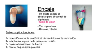 Encaje
- un ajuste exacto es
decisivo para el control de
la prótesis
- Termoplásticos
- Resinas coladas
- punto de unión
Debe cumplir 4 funciones:
1- recepción correcta anatómica/ biomecánicamente del muñón.
2- adaptación segura de la prótesis al muñón
3- correcta transmisión de fuerza
4- control seguro de la prótesis
 