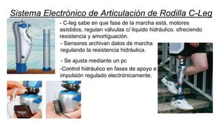 Sistema Electrónico de Articulación de Rodilla C-Leg
-Control hidráulico en fases de apoyo e
impulsión regulado electrónicamente.
- Sensores archivan datos de marcha
regulando la resistencia hidráulica.
- Se ajusta mediante un pc
- C-leg sabe en que fase de la marcha está, motores
asistidos, regulan válvulas c/ liquido hidráulico. ofreciendo
resistencia y amortiguación.
 
